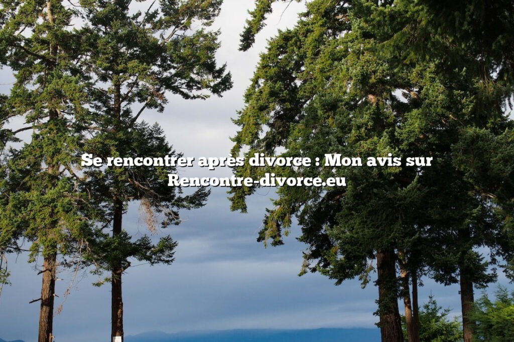 Se rencontrer après divorce : Mon avis sur Rencontre-divorce.eu