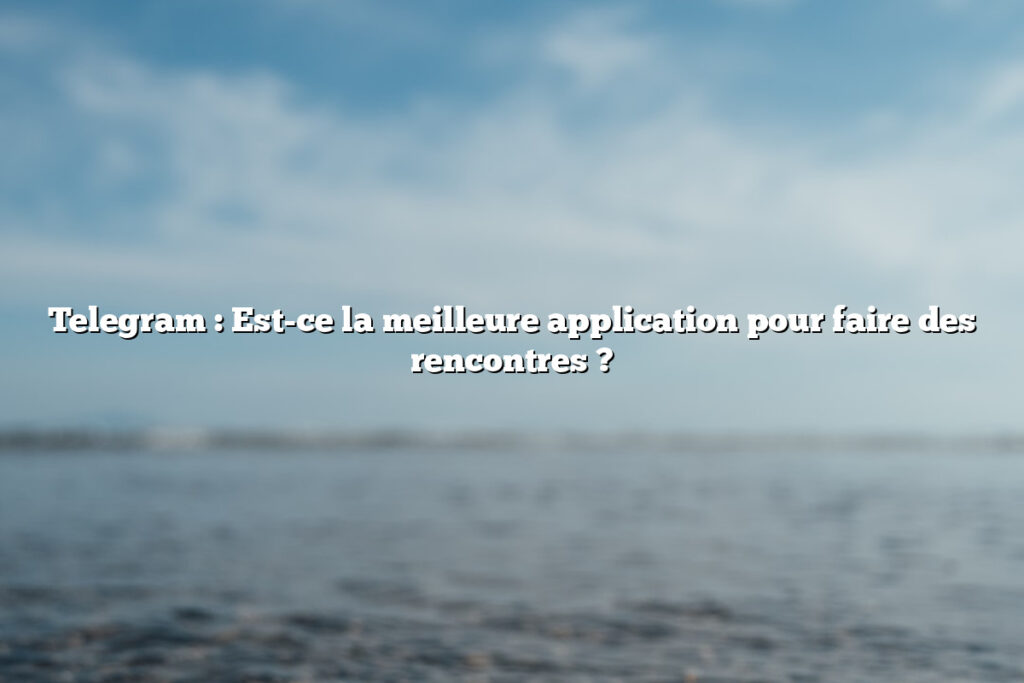 Telegram : Est-ce la meilleure application pour faire des rencontres ?